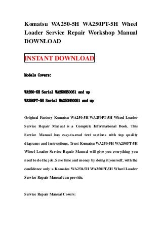 Komatsu WA250-5H WA250PT-5H Wheel
Loader Service Repair Workshop Manual
DOWNLOAD
INSTANT DOWNLOAD
Models Covers:
WA250-5H Serial WA250H50051 and up
WA250PT-5H Serial WA250H60051 and up
Original Factory Komatsu WA250-5H WA250PT-5H Wheel Loader
Service Repair Manual is a Complete Informational Book. This
Service Manual has easy-to-read text sections with top quality
diagrams and instructions. Trust Komatsu WA250-5H WA250PT-5H
Wheel Loader Service Repair Manual will give you everything you
need to do the job. Save time and money by doing it yourself, with the
confidence only a Komatsu WA250-5H WA250PT-5H Wheel Loader
Service Repair Manual can provide.
Service Repair Manual Covers:
 