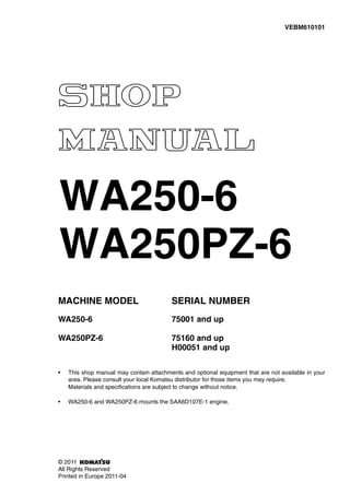 MACHINE MODEL SERIAL NUMBER
WA250-6 75001 and up
WA250PZ-6 75160 and up
H00051 and up
• This shop manual may contain attachments and optional equipment that are not available in your
area. Please consult your local Komatsu distributor for those items you may require.
Materials and specifications are subject to change without notice.
• WA250-6 and WA250PZ-6 mounts the SAA6D107E-1 engine.
VEBM610101
© 2011
All Rights Reserved
Printed in Europe 2011-04
WA250-6
WA250PZ-6
 