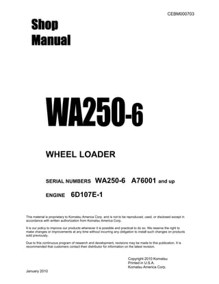 CEBM000703
Shop
Manual
WA250-6
WHEEL LOADER
SERIAL NUMBERS WA250-6 A76001 and up
ENGINE 6D107E-1
This material is proprietary to Komatsu America Corp. and is not to be reproduced, used, or disclosed except in
accordance with written authorization from Komatsu America Corp.
It is our policy to improve our products whenever it is possible and practical to do so. We reserve the right to
make changes or improvements at any time without incurring any obligation to install such changes on products
sold previously.
Due to this continuous program of research and development, revisions may be made to this publication. It is
recommended that customers contact their distributor for information on the latest revision.
Copyright 2010 Komatsu
Printed in U.S.A.
Komatsu America Corp.
January 2010
 