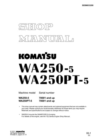 SEBM033208
Machine model Serial number
• This shop manual may contain attachments and optional equipment that are not available in
your area. Please consult your local Komatsu distributor for those items you may require.
Materials and specifications are subject to change without notice.
• WA250-5 mounts the SAA6D102E-2-A engine.
For details of the engine, see the 102 Series Engine Shop Manual.
00-1
(8)
© 2011
All Rights Reserved
Printed in Japan 01-11
WA250-5 70001 and up
WA250PT-5 70001 and up
 