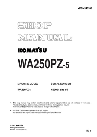 WA250PZ-5
00-1
VEBM945100
MACHINE MODEL
WA250PZ-5
SERIAL NUMBER
H50051 and up
• This shop manual may contain attachments and optional equipment that are not available in your area.
Please consult your local Komatsu distributor for those items you may require.
Materials and specifications are subject to change without notice.
• WA250PZ-5 mount the SAA6D102E-2-A engine.
For details of the engine, see the 102 Series Engine Shop Manual.
© 2007
All Rights Reserved
Printed in Europe 10.07
 