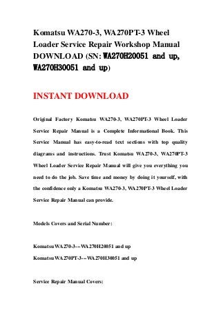 Komatsu WA270-3, WA270PT-3 Wheel
Loader Service Repair Workshop Manual
DOWNLOAD (SN: WA270H20051 and up,
WA270H30051 and up)


INSTANT DOWNLOAD

Original Factory Komatsu WA270-3, WA270PT-3 Wheel Loader

Service Repair Manual is a Complete Informational Book. This

Service Manual has easy-to-read text sections with top quality

diagrams and instructions. Trust Komatsu WA270-3, WA270PT-3

Wheel Loader Service Repair Manual will give you everything you

need to do the job. Save time and money by doing it yourself, with

the confidence only a Komatsu WA270-3, WA270PT-3 Wheel Loader

Service Repair Manual can provide.



Models Covers and Serial Number:



Komatsu WA270-3---WA270H20051 and up

Komatsu WA270PT-3---WA270H30051 and up



Service Repair Manual Covers:
 