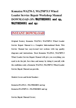 Komatsu WA270-3, WA270PT-3 Wheel
Loader Service Repair Workshop Manual
DOWNLOAD (SN: WA270H20051 and up,
WA270H30051 and up)
INSTANT DOWNLOAD
Original Factory Komatsu WA270-3, WA270PT-3 Wheel Loader
Service Repair Manual is a Complete Informational Book. This
Service Manual has easy-to-read text sections with top quality
diagrams and instructions. Trust Komatsu WA270-3, WA270PT-3
Wheel Loader Service Repair Manual will give you everything you
need to do the job. Save time and money by doing it yourself, with
the confidence only a Komatsu WA270-3, WA270PT-3 Wheel Loader
Service Repair Manual can provide.
Models Covers and Serial Number:
Komatsu WA270-3---WA270H20051 and up
Komatsu WA270PT-3---WA270H30051 and up
Service Repair Manual Covers:
 