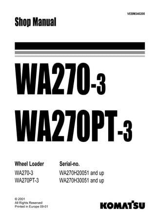 Shop Manual
VEBM340200
Wheel Loader Serial-no.
WA270-3 WA270H20051 and up
WA270PT-3 WA270H30051 and up
WA270-3
WA270PT-3
© 2001
All Rights Reserved
Printed in Europe 09-01
 
