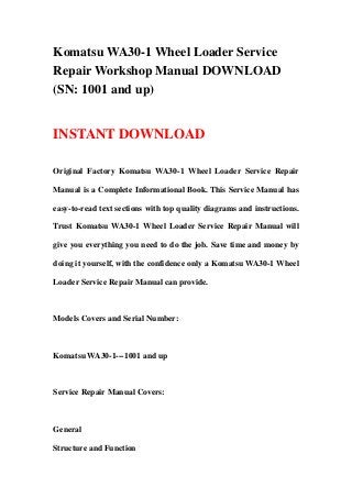 Komatsu WA30-1 Wheel Loader Service
Repair Workshop Manual DOWNLOAD
(SN: 1001 and up)
INSTANT DOWNLOAD
Original Factory Komatsu WA30-1 Wheel Loader Service Repair
Manual is a Complete Informational Book. This Service Manual has
easy-to-read text sections with top quality diagrams and instructions.
Trust Komatsu WA30-1 Wheel Loader Service Repair Manual will
give you everything you need to do the job. Save time and money by
doing it yourself, with the confidence only a Komatsu WA30-1 Wheel
Loader Service Repair Manual can provide.
Models Covers and Serial Number:
Komatsu WA30-1---1001 and up
Service Repair Manual Covers:
General
Structure and Function
 