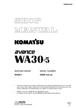 1
00-1
© 2004 1
All Rights Reserved
Printed in Japan 03-04(03)00001
SEBM016500K
• This shop manual may contain attachments and optional equipment that are not avail-
able in your area. Please consult your local Komatsu distributor for those items you may
require. Materials and specifications are subject to change without notice.
• WA30-5 mount the 3D84E-3D and 3D84E-5X engine.
For details of the engine, see the 68E-88E Series Engine Shop Manual.
-
MACHINE MODEL SERIAL NUMBER
WA30-5 22005 and up
SEBM016503
(3)
 