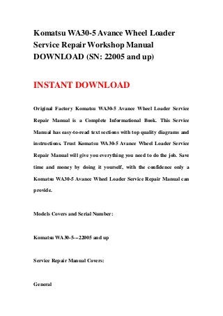 Komatsu WA30-5 Avance Wheel Loader
Service Repair Workshop Manual
DOWNLOAD (SN: 22005 and up)


INSTANT DOWNLOAD

Original Factory Komatsu WA30-5 Avance Wheel Loader Service

Repair Manual is a Complete Informational Book. This Service

Manual has easy-to-read text sections with top quality diagrams and

instructions. Trust Komatsu WA30-5 Avance Wheel Loader Service

Repair Manual will give you everything you need to do the job. Save

time and money by doing it yourself, with the confidence only a

Komatsu WA30-5 Avance Wheel Loader Service Repair Manual can

provide.



Models Covers and Serial Number:



Komatsu WA30-5---22005 and up



Service Repair Manual Covers:



General
 