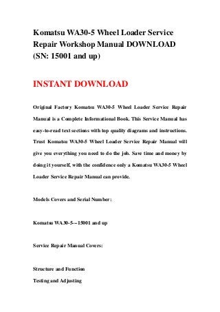 Komatsu WA30-5 Wheel Loader Service
Repair Workshop Manual DOWNLOAD
(SN: 15001 and up)
INSTANT DOWNLOAD
Original Factory Komatsu WA30-5 Wheel Loader Service Repair
Manual is a Complete Informational Book. This Service Manual has
easy-to-read text sections with top quality diagrams and instructions.
Trust Komatsu WA30-5 Wheel Loader Service Repair Manual will
give you everything you need to do the job. Save time and money by
doing it yourself, with the confidence only a Komatsu WA30-5 Wheel
Loader Service Repair Manual can provide.
Models Covers and Serial Number:
Komatsu WA30-5---15001 and up
Service Repair Manual Covers:
Structure and Function
Testing and Adjusting
 