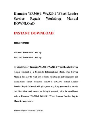 Komatsu WA300-1 WA320-1 Wheel Loader
Service Repair Workshop Manual
DOWNLOAD
INSTANT DOWNLOAD
Models Covers:
WA300-1 Serial 10001 and up
WA320-1 Serial 10001 and up
Original Factory Komatsu WA300-1 WA320-1 Wheel Loader Service
Repair Manual is a Complete Informational Book. This Service
Manual has easy-to-read text sections with top quality diagrams and
instructions. Trust Komatsu WA300-1 WA320-1 Wheel Loader
Service Repair Manual will give you everything you need to do the
job. Save time and money by doing it yourself, with the confidence
only a Komatsu WA300-1 WA320-1 Wheel Loader Service Repair
Manual can provide.
Service Repair Manual Covers:
 