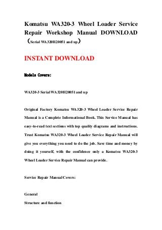 Komatsu WA320-3 Wheel Loader Service
Repair Workshop Manual DOWNLOAD
（Serial WA320H20051 and up）
INSTANT DOWNLOAD
Models Covers:
WA320-3 Serial WA320H20051 and up
Original Factory Komatsu WA320-3 Wheel Loader Service Repair
Manual is a Complete Informational Book. This Service Manual has
easy-to-read text sections with top quality diagrams and instructions.
Trust Komatsu WA320-3 Wheel Loader Service Repair Manual will
give you everything you need to do the job. Save time and money by
doing it yourself, with the confidence only a Komatsu WA320-3
Wheel Loader Service Repair Manual can provide.
Service Repair Manual Covers:
General
Structure and function
 
