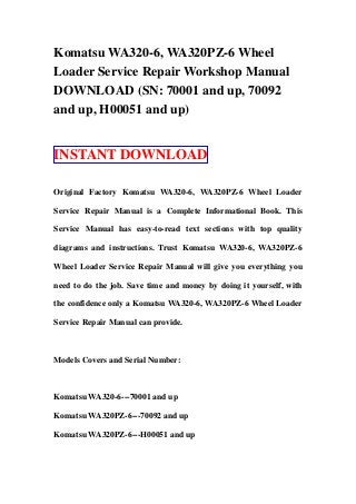 Komatsu WA320-6, WA320PZ-6 Wheel
Loader Service Repair Workshop Manual
DOWNLOAD (SN: 70001 and up, 70092
and up, H00051 and up)
INSTANT DOWNLOAD
Original Factory Komatsu WA320-6, WA320PZ-6 Wheel Loader
Service Repair Manual is a Complete Informational Book. This
Service Manual has easy-to-read text sections with top quality
diagrams and instructions. Trust Komatsu WA320-6, WA320PZ-6
Wheel Loader Service Repair Manual will give you everything you
need to do the job. Save time and money by doing it yourself, with
the confidence only a Komatsu WA320-6, WA320PZ-6 Wheel Loader
Service Repair Manual can provide.
Models Covers and Serial Number:
Komatsu WA320-6---70001 and up
Komatsu WA320PZ-6---70092 and up
Komatsu WA320PZ-6---H00051 and up
 