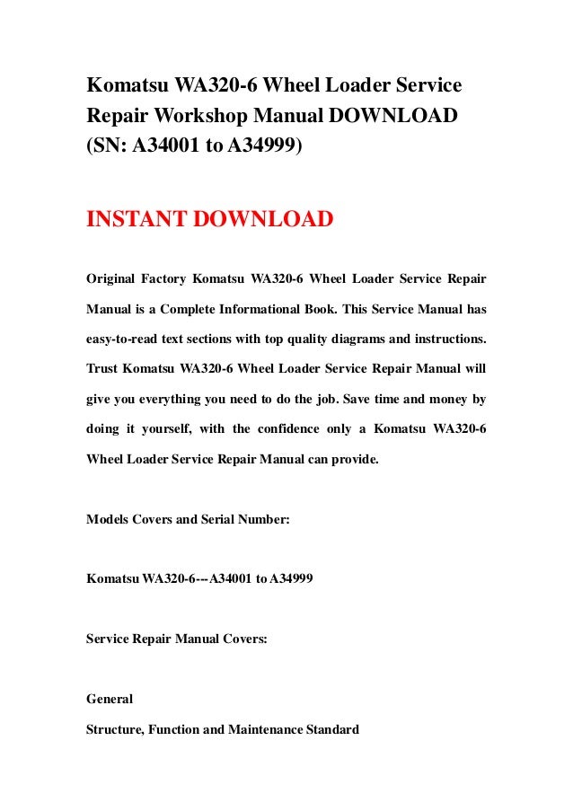 Komatsu WA320-6 Wheel Loader Service
Repair Workshop Manual DOWNLOAD
(SN: A34001 to A34999)
INSTANT DOWNLOAD
Original Factory Komatsu WA320-6 Wheel Loader Service Repair
Manual is a Complete Informational Book. This Service Manual has
easy-to-read text sections with top quality diagrams and instructions.
Trust Komatsu WA320-6 Wheel Loader Service Repair Manual will
give you everything you need to do the job. Save time and money by
doing it yourself, with the confidence only a Komatsu WA320-6
Wheel Loader Service Repair Manual can provide.
Models Covers and Serial Number:
Komatsu WA320-6---A34001 to A34999
Service Repair Manual Covers:
General
Structure, Function and Maintenance Standard
 