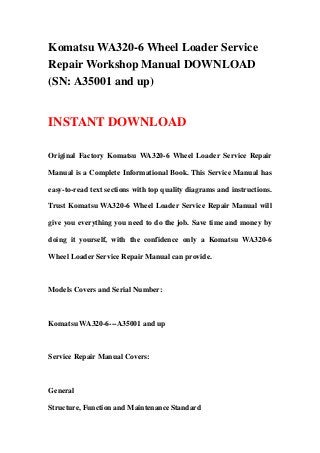 Komatsu WA320-6 Wheel Loader Service
Repair Workshop Manual DOWNLOAD
(SN: A35001 and up)
INSTANT DOWNLOAD
Original Factory Komatsu WA320-6 Wheel Loader Service Repair
Manual is a Complete Informational Book. This Service Manual has
easy-to-read text sections with top quality diagrams and instructions.
Trust Komatsu WA320-6 Wheel Loader Service Repair Manual will
give you everything you need to do the job. Save time and money by
doing it yourself, with the confidence only a Komatsu WA320-6
Wheel Loader Service Repair Manual can provide.
Models Covers and Serial Number:
Komatsu WA320-6---A35001 and up
Service Repair Manual Covers:
General
Structure, Function and Maintenance Standard
 
