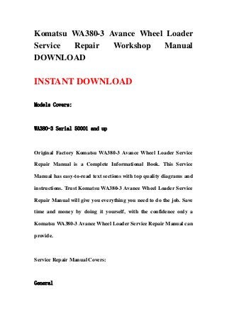 Komatsu WA380-3 Avance Wheel Loader
Service Repair Workshop Manual
DOWNLOAD
INSTANT DOWNLOAD
Models Covers:
WA380-3 Serial 50001 and up
Original Factory Komatsu WA380-3 Avance Wheel Loader Service
Repair Manual is a Complete Informational Book. This Service
Manual has easy-to-read text sections with top quality diagrams and
instructions. Trust Komatsu WA380-3 Avance Wheel Loader Service
Repair Manual will give you everything you need to do the job. Save
time and money by doing it yourself, with the confidence only a
Komatsu WA380-3 Avance Wheel Loader Service Repair Manual can
provide.
Service Repair Manual Covers:
General
 