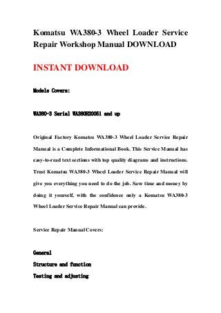 Komatsu WA380-3 Wheel Loader Service
Repair Workshop Manual DOWNLOAD
INSTANT DOWNLOAD
Models Covers:
WA380-3 Serial WA380H20051 and up
Original Factory Komatsu WA380-3 Wheel Loader Service Repair
Manual is a Complete Informational Book. This Service Manual has
easy-to-read text sections with top quality diagrams and instructions.
Trust Komatsu WA380-3 Wheel Loader Service Repair Manual will
give you everything you need to do the job. Save time and money by
doing it yourself, with the confidence only a Komatsu WA380-3
Wheel Loader Service Repair Manual can provide.
Service Repair Manual Covers:
General
Structure and function
Testing and adjusting
 