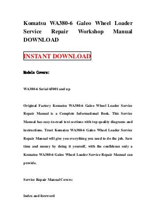 Komatsu WA380-6 Galeo Wheel Loader
Service Repair  Workshop    Manual
DOWNLOAD

INSTANT DOWNLOAD

Models Covers:



WA380-6 Serial 65001 and up



Original Factory Komatsu WA380-6 Galeo Wheel Loader Service

Repair Manual is a Complete Informational Book. This Service

Manual has easy-to-read text sections with top quality diagrams and

instructions. Trust Komatsu WA380-6 Galeo Wheel Loader Service

Repair Manual will give you everything you need to do the job. Save

time and money by doing it yourself, with the confidence only a

Komatsu WA380-6 Galeo Wheel Loader Service Repair Manual can

provide.



Service Repair Manual Covers:



Index and foreword
 