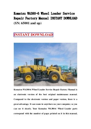 Komatsu WA380-6 Wheel Loader Service
Repair Factory Manual INSTANT DOWNLOAD
(SN: 65001 and up)
INSTANT DOWNLOAD
Komatsu WA380-6 Wheel Loader Service Repair Factory Manual is
an electronic version of the best original maintenance manual.
Compared to the electronic version and paper version, there is a
great advantage. It can zoom in anywhere on your computer, so you
can see it clearly. Your Komatsu WA380-6 Wheel Loader parts
correspond with the number of pages printed on it in this manual,
 