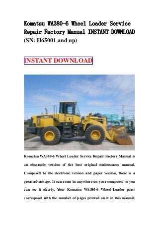 Komatsu WA380-6 Wheel Loader Service
Repair Factory Manual INSTANT DOWNLOAD
(SN: H65001 and up)
INSTANT DOWNLOAD
Komatsu WA380-6 Wheel Loader Service Repair Factory Manual is
an electronic version of the best original maintenance manual.
Compared to the electronic version and paper version, there is a
great advantage. It can zoom in anywhere on your computer, so you
can see it clearly. Your Komatsu WA380-6 Wheel Loader parts
correspond with the number of pages printed on it in this manual,
 
