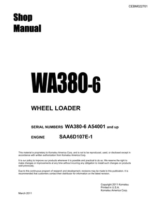 CEBM022701
Shop
Manual
WA380-6
WHEEL LOADER
SERIAL NUMBERS WA380-6 A54001 and up
ENGINE SAA6D107E-1
This material is proprietary to Komatsu America Corp. and is not to be reproduced, used, or disclosed except in
accordance with written authorization from Komatsu America Corp.
It is our policy to improve our products whenever it is possible and practical to do so. We reserve the right to
make changes or improvements at any time without incurring any obligation to install such changes on products
sold previously.
Due to this continuous program of research and development, revisions may be made to this publication. It is
recommended that customers contact their distributor for information on the latest revision.
Copyright 2011 Komatsu
Printed in U.S.A.
Komatsu America Corp.
March 2011
 