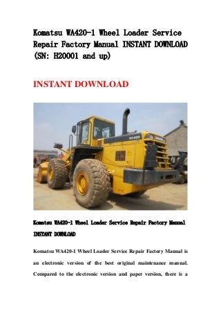 Komatsu WA420-1 Wheel Loader Service
Repair Factory Manual INSTANT DOWNLOAD
(SN: H20001 and up)
INSTANT DOWNLOAD
Komatsu WA420-1 Wheel Loader Service Repair Factory Manual
INSTANT DOWNLOAD
Komatsu WA420-1 Wheel Loader Service Repair Factory Manual is
an electronic version of the best original maintenance manual.
Compared to the electronic version and paper version, there is a
 