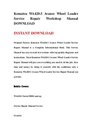 Komatsu WA420-3 Avance Wheel Loader
Service Repair Workshop Manual
DOWNLOAD
INSTANT DOWNLOAD
Original Factory Komatsu WA420-3 Avance Wheel Loader Service
Repair Manual is a Complete Informational Book. This Service
Manual has easy-to-read text sections with top quality diagrams and
instructions. Trust Komatsu WA420-3 Avance Wheel Loader Service
Repair Manual will give you everything you need to do the job. Save
time and money by doing it yourself, with the confidence only a
Komatsu WA420-3 Avance Wheel Loader Service Repair Manual can
provide.
Models Covers:
WA420-3 Serial 50001 and up
Service Repair Manual Covers:
General
 