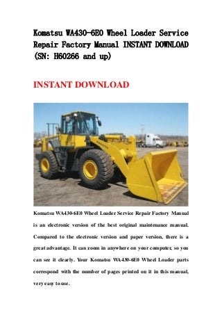 Komatsu WA430-6E0 Wheel Loader Service
Repair Factory Manual INSTANT DOWNLOAD
(SN: H60266 and up)
INSTANT DOWNLOAD
Komatsu WA430-6E0 Wheel Loader Service Repair Factory Manual
is an electronic version of the best original maintenance manual.
Compared to the electronic version and paper version, there is a
great advantage. It can zoom in anywhere on your computer, so you
can see it clearly. Your Komatsu WA430-6E0 Wheel Loader parts
correspond with the number of pages printed on it in this manual,
very easy to use.
 