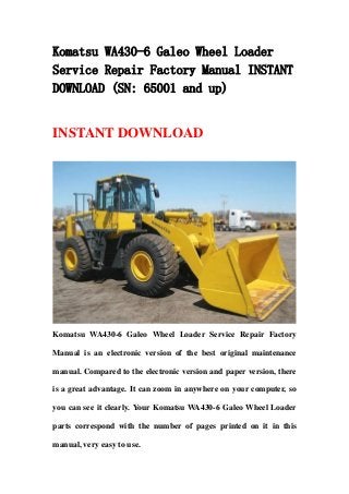 Komatsu WA430-6 Galeo Wheel Loader
Service Repair Factory Manual INSTANT
DOWNLOAD (SN: 65001 and up)
INSTANT DOWNLOAD
Komatsu WA430-6 Galeo Wheel Loader Service Repair Factory
Manual is an electronic version of the best original maintenance
manual. Compared to the electronic version and paper version, there
is a great advantage. It can zoom in anywhere on your computer, so
you can see it clearly. Your Komatsu WA430-6 Galeo Wheel Loader
parts correspond with the number of pages printed on it in this
manual, very easy to use.
 