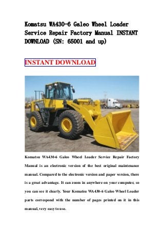 Komatsu WA430-6 Galeo Wheel Loader
Service Repair Factory Manual INSTANT
DOWNLOAD (SN: 65001 and up)
INSTANT DOWNLOAD
Komatsu WA430-6 Galeo Wheel Loader Service Repair Factory
Manual is an electronic version of the best original maintenance
manual. Compared to the electronic version and paper version, there
is a great advantage. It can zoom in anywhere on your computer, so
you can see it clearly. Your Komatsu WA430-6 Galeo Wheel Loader
parts correspond with the number of pages printed on it in this
manual, very easy to use.
 