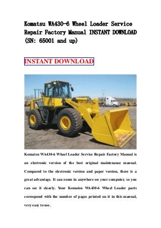 Komatsu WA430-6 Wheel Loader Service
Repair Factory Manual INSTANT DOWNLOAD
(SN: 65001 and up)
INSTANT DOWNLOAD
Komatsu WA430-6 Wheel Loader Service Repair Factory Manual is
an electronic version of the best original maintenance manual.
Compared to the electronic version and paper version, there is a
great advantage. It can zoom in anywhere on your computer, so you
can see it clearly. Your Komatsu WA430-6 Wheel Loader parts
correspond with the number of pages printed on it in this manual,
very easy to use.
 