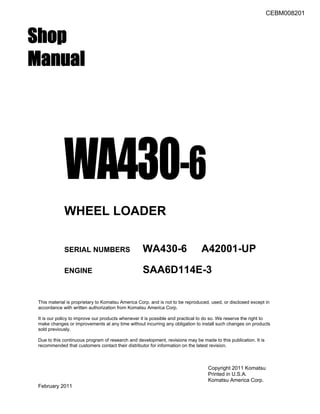 CEBM008201
Shop
Manual
WA430-6
WHEEL LOADER
SERIAL NUMBERS WA430-6 A42001-UP
ENGINE SAA6D114E-3
This material is proprietary to Komatsu America Corp. and is not to be reproduced, used, or disclosed except in
accordance with written authorization from Komatsu America Corp.
It is our policy to improve our products whenever it is possible and practical to do so. We reserve the right to
make changes or improvements at any time without incurring any obligation to install such changes on products
sold previously.
Due to this continuous program of research and development, revisions may be made to this publication. It is
recommended that customers contact their distributor for information on the latest revision.
Copyright 2011 Komatsu
Printed in U.S.A.
Komatsu America Corp.
February 2011
 