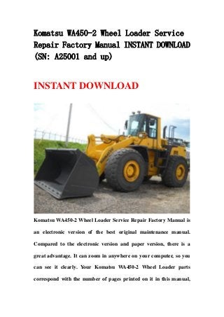 Komatsu WA450-2 Wheel Loader Service
Repair Factory Manual INSTANT DOWNLOAD
(SN: A25001 and up)
INSTANT DOWNLOAD
Komatsu WA450-2 Wheel Loader Service Repair Factory Manual is
an electronic version of the best original maintenance manual.
Compared to the electronic version and paper version, there is a
great advantage. It can zoom in anywhere on your computer, so you
can see it clearly. Your Komatsu WA450-2 Wheel Loader parts
correspond with the number of pages printed on it in this manual,
 