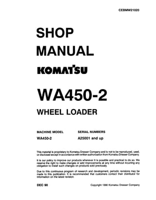 CEBMW21020
SHOP
MANUAL
KOMitiU
WA450-2
WHEEL LOADER
MACHINE MODEL SERIAL NUMBERS
WA450-2 A25001 and up
This material is proprietary to Komatsu Dresser Company and is not to be reproduced, used,
or disclosed except in accordance with written authorization from Komatsu Dresser Company.
It is our policy to improve our products whenever it is possible and practical to do so. We
reserve the right to make changes or add improvements at any time without incurring any
obligation to install such changes on products sold previously.
Due to this continuous program of research and development, periodic revisions may be
made to this publication. It is recommended that customers contact their distributor for
information on the latest revision.
DEC 90 Copyright 1!390Komatsu Dresser Company
 