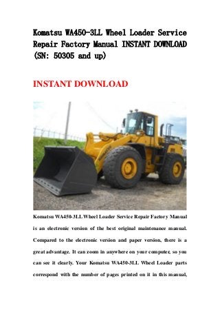 Komatsu WA450-3LL Wheel Loader Service
Repair Factory Manual INSTANT DOWNLOAD
(SN: 50305 and up)
INSTANT DOWNLOAD
Komatsu WA450-3LL Wheel Loader Service Repair Factory Manual
is an electronic version of the best original maintenance manual.
Compared to the electronic version and paper version, there is a
great advantage. It can zoom in anywhere on your computer, so you
can see it clearly. Your Komatsu WA450-3LL Wheel Loader parts
correspond with the number of pages printed on it in this manual,
 