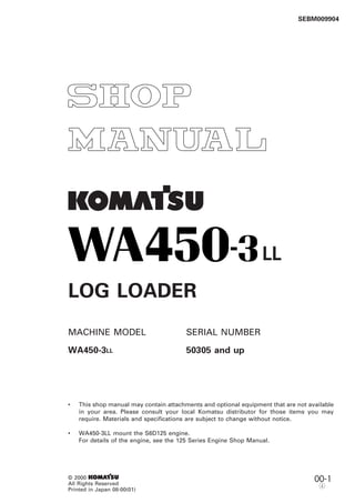 1
SEBM009904
00-1© 2000 1
All Rights Reserved
Printed in Japan 08-00(01)
r
LL
LOG LOADER
MACHINE MODEL SERIAL NUMBER
WA450-3LL 50305 and up
• This shop manual may contain attachments and optional equipment that are not available
in your area. Please consult your local Komatsu distributor for those items you may
require. Materials and specifications are subject to change without notice.
• WA450-3LL mount the S6D125 engine.
For details of the engine, see the 125 Series Engine Shop Manual.
 