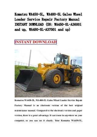 Komatsu WA450-5L, WA480-5L Galeo Wheel
Loader Service Repair Factory Manual
INSTANT DOWNLOAD (SN: WA450-5L-A36001
and up, WA480-5L-A37001 and up)
INSTANT DOWNLOAD
Komatsu WA450-5L, WA480-5L Galeo Wheel Loader Service Repair
Factory Manual is an electronic version of the best original
maintenance manual. Compared to the electronic version and paper
version, there is a great advantage. It can zoom in anywhere on your
computer, so you can see it clearly. Your Komatsu WA450-5L,
 