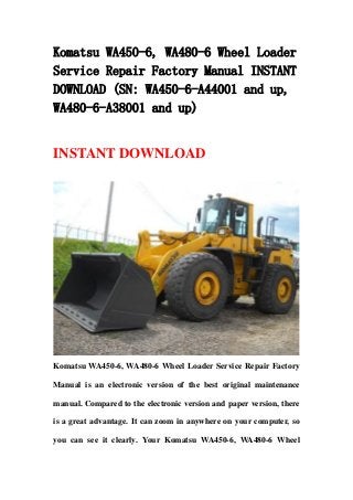 Komatsu WA450-6, WA480-6 Wheel Loader
Service Repair Factory Manual INSTANT
DOWNLOAD (SN: WA450-6-A44001 and up,
WA480-6-A38001 and up)
INSTANT DOWNLOAD
Komatsu WA450-6, WA480-6 Wheel Loader Service Repair Factory
Manual is an electronic version of the best original maintenance
manual. Compared to the electronic version and paper version, there
is a great advantage. It can zoom in anywhere on your computer, so
you can see it clearly. Your Komatsu WA450-6, WA480-6 Wheel
 
