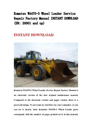 Komatsu WA470-3 Wheel Loader Service
Repair Factory Manual INSTANT DOWNLOAD
(SN: 20001 and up)
INSTANT DOWNLOAD
Komatsu WA470-3 Wheel Loader Service Repair Factory Manual is
an electronic version of the best original maintenance manual.
Compared to the electronic version and paper version, there is a
great advantage. It can zoom in anywhere on your computer, so you
can see it clearly. Your Komatsu WA470-3 Wheel Loader parts
correspond with the number of pages printed on it in this manual,
 