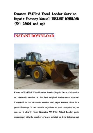Komatsu WA470-3 Wheel Loader Service
Repair Factory Manual INSTANT DOWNLOAD
(SN: 25001 and up)
INSTANT DOWNLOAD
Komatsu WA470-3 Wheel Loader Service Repair Factory Manual is
an electronic version of the best original maintenance manual.
Compared to the electronic version and paper version, there is a
great advantage. It can zoom in anywhere on your computer, so you
can see it clearly. Your Komatsu WA470-3 Wheel Loader parts
correspond with the number of pages printed on it in this manual,
 