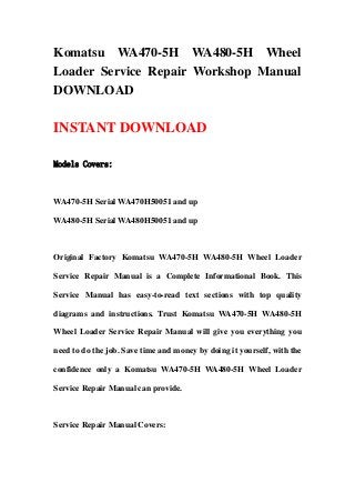 Komatsu WA470-5H WA480-5H Wheel
Loader Service Repair Workshop Manual
DOWNLOAD
INSTANT DOWNLOAD
Models Covers:
WA470-5H Serial WA470H50051 and up
WA480-5H Serial WA480H50051 and up
Original Factory Komatsu WA470-5H WA480-5H Wheel Loader
Service Repair Manual is a Complete Informational Book. This
Service Manual has easy-to-read text sections with top quality
diagrams and instructions. Trust Komatsu WA470-5H WA480-5H
Wheel Loader Service Repair Manual will give you everything you
need to do the job. Save time and money by doing it yourself, with the
confidence only a Komatsu WA470-5H WA480-5H Wheel Loader
Service Repair Manual can provide.
Service Repair Manual Covers:
 