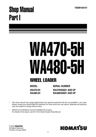 Shop Manual
Part I
MODEL SERIAL NUMBER
WA470-5H WA470H50051 AND UP
WA480-5H WA480H50051 AND UP
VEBM180101
WHEEL LOADER
WA470-5H
WA480-5H
• This shop manual may contain attachments and optional equipment that are not available in your area.
Please consult your local KOMATSU distributor for those items you may require. Materials and specifica-
tions are subject to change without notice.
• WA470-5 and WA480-5 mount the SAA6D125-3 engine.
For details of the engine, see the 125-3 Series Engine Shop Manual
© 2002
All Rights Reserved
Printed in Europe 09/02
!
 
