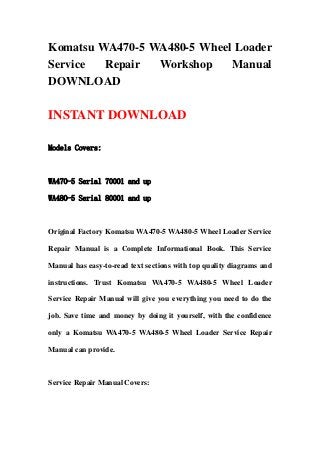 Komatsu WA470-5 WA480-5 Wheel Loader
Service Repair Workshop Manual
DOWNLOAD
INSTANT DOWNLOAD
Models Covers:
WA470-5 Serial 70001 and up
WA480-5 Serial 80001 and up
Original Factory Komatsu WA470-5 WA480-5 Wheel Loader Service
Repair Manual is a Complete Informational Book. This Service
Manual has easy-to-read text sections with top quality diagrams and
instructions. Trust Komatsu WA470-5 WA480-5 Wheel Loader
Service Repair Manual will give you everything you need to do the
job. Save time and money by doing it yourself, with the confidence
only a Komatsu WA470-5 WA480-5 Wheel Loader Service Repair
Manual can provide.
Service Repair Manual Covers:
 