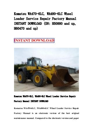 Komatsu WA470-6LC, WA480-6LC Wheel
Loader Service Repair Factory Manual
INSTANT DOWNLOAD (SN: H50880 and up,
H60470 and up)
INSTANT DOWNLOAD
Komatsu WA470-6LC, WA480-6LC Wheel Loader Service Repair
Factory Manual INSTANT DOWNLOAD
Komatsu WA470-6LC, WA480-6LC Wheel Loader Service Repair
Factory Manual is an electronic version of the best original
maintenance manual. Compared to the electronic version and paper
 