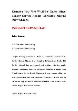 Komatsu WA470-6 WA480-6 Galeo Wheel
Loader Service Repair Workshop Manual
DOWNLOAD
INSTANT DOWNLOAD
Models Covers:
WA470-6 Serial 85001 and up
WA480-6 Serial 85001 and up
Original Factory Komatsu WA470-6 WA480-6 Galeo Wheel Loader
Service Repair Manual is a Complete Informational Book. This
Service Manual has easy-to-read text sections with top quality
diagrams and instructions. Trust Komatsu WA470-6 WA480-6 Galeo
Wheel Loader Service Repair Manual will give you everything you
need to do the job. Save time and money by doing it yourself, with the
confidence only a Komatsu WA470-6 WA480-6 Galeo Wheel Loader
Service Repair Manual can provide.
Service Repair Manual Covers:
 