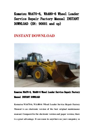 Komatsu WA470-6, WA480-6 Wheel Loader
Service Repair Factory Manual INSTANT
DOWNLOAD (SN: 90001 and up)
INSTANT DOWNLOAD
Komatsu WA470-6, WA480-6 Wheel Loader Service Repair Factory
Manual INSTANT DOWNLOAD
Komatsu WA470-6, WA480-6 Wheel Loader Service Repair Factory
Manual is an electronic version of the best original maintenance
manual. Compared to the electronic version and paper version, there
is a great advantage. It can zoom in anywhere on your computer, so
 