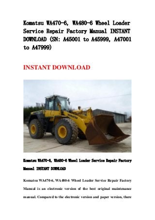Komatsu WA470-6, WA480-6 Wheel Loader
Service Repair Factory Manual INSTANT
DOWNLOAD (SN: A45001 to A45999, A47001
to A47999)
INSTANT DOWNLOAD
Komatsu WA470-6, WA480-6 Wheel Loader Service Repair Factory
Manual INSTANT DOWNLOAD
Komatsu WA470-6, WA480-6 Wheel Loader Service Repair Factory
Manual is an electronic version of the best original maintenance
manual. Compared to the electronic version and paper version, there
 