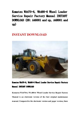 Komatsu WA470-6, WA480-6 Wheel Loader
Service Repair Factory Manual INSTANT
DOWNLOAD (SN: A46001 and up, A48001 and
up)
INSTANT DOWNLOAD
Komatsu WA470-6, WA480-6 Wheel Loader Service Repair Factory
Manual INSTANT DOWNLOAD
Komatsu WA470-6, WA480-6 Wheel Loader Service Repair Factory
Manual is an electronic version of the best original maintenance
manual. Compared to the electronic version and paper version, there
 