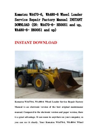 Komatsu WA470-6, WA480-6 Wheel Loader
Service Repair Factory Manual INSTANT
DOWNLOAD (SN: WA470-6- H50051 and up,
WA480-6- H60051 and up)
INSTANT DOWNLOAD
Komatsu WA470-6, WA480-6 Wheel Loader Service Repair Factory
Manual is an electronic version of the best original maintenance
manual. Compared to the electronic version and paper version, there
is a great advantage. It can zoom in anywhere on your computer, so
you can see it clearly. Your Komatsu WA470-6, WA480-6 Wheel
 