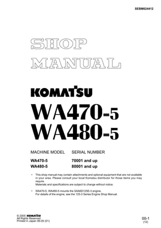SEBM024412
MACHINE MODEL SERIAL NUMBER
• This shop manual may contain attachments and optional equipment that are not available
in your area. Please consult your local Komatsu distributor for those items you may
require.
Materials and specifications are subject to change without notice.
• WA470-5, WA480-5 mounts the SAA6D125E-3 engine.
For details of the engine, see the 125-3 Series Engine Shop Manual.
WA470-5 70001 and up
00-1
(12)
© 2005
All Rights Reserved
Printed in Japan 06-05 (01)
WA480-5 80001 and up
 