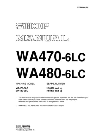 MACHINE MODEL SERIAL NUMBER
WA470-6LC H50880 and up
WA480-6LC H60470 and up
• This shop manual may contain attachments and optional equipment that are not available in your
area. Please consult your local Komatsu distributor for those items you may require.
Materials and specifications are subject to change without notice.
• WA470-6LC and WA480-6LC mounts the SAA6D125E-5 engine.
VEBM660100
© 2009
All Rights Reserved
Printed in Europe 2009-05
WA470-6LC
WA480-6LC
 