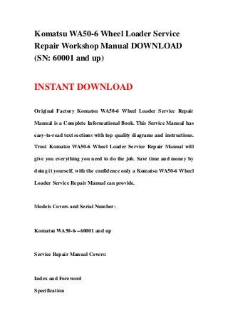 Komatsu WA50-6 Wheel Loader Service
Repair Workshop Manual DOWNLOAD
(SN: 60001 and up)


INSTANT DOWNLOAD

Original Factory Komatsu WA50-6 Wheel Loader Service Repair

Manual is a Complete Informational Book. This Service Manual has

easy-to-read text sections with top quality diagrams and instructions.

Trust Komatsu WA50-6 Wheel Loader Service Repair Manual will

give you everything you need to do the job. Save time and money by

doing it yourself, with the confidence only a Komatsu WA50-6 Wheel

Loader Service Repair Manual can provide.



Models Covers and Serial Number:



Komatsu WA50-6---60001 and up



Service Repair Manual Covers:



Index and Foreword

Specification
 